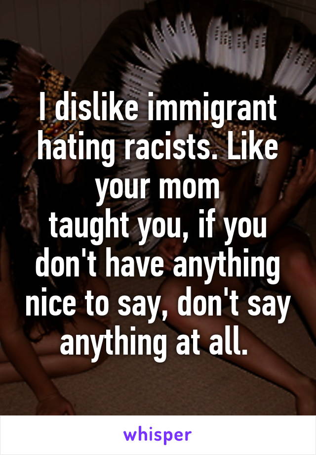 I dislike immigrant hating racists. Like your mom
taught you, if you don't have anything nice to say, don't say anything at all. 