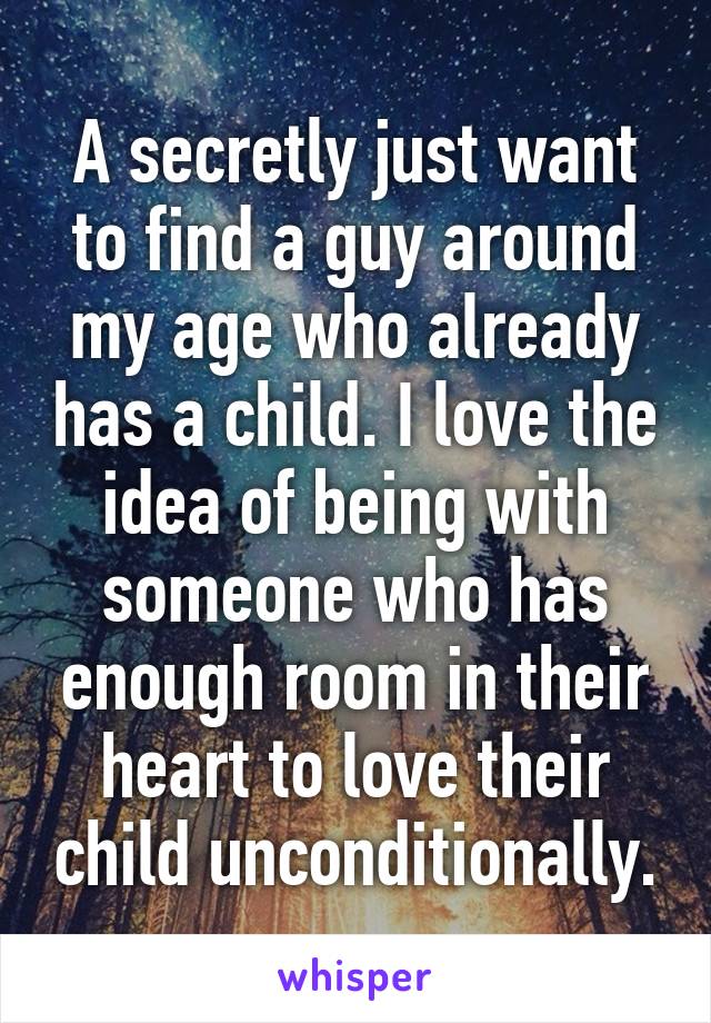 A secretly just want to find a guy around my age who already has a child. I love the idea of being with someone who has enough room in their heart to love their child unconditionally.