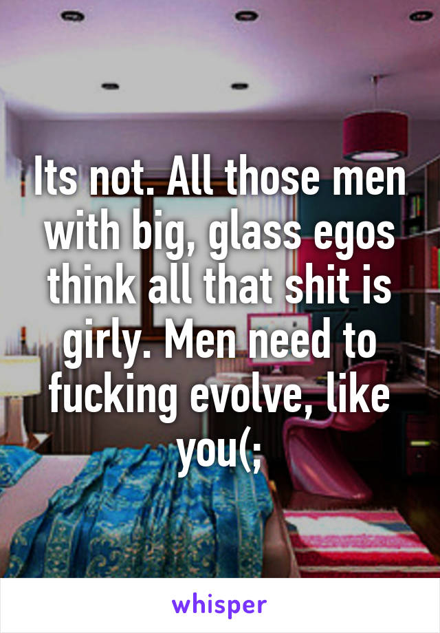 Its not. All those men with big, glass egos think all that shit is girly. Men need to fucking evolve, like you(;