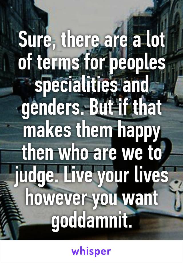 Sure, there are a lot of terms for peoples specialities and genders. But if that makes them happy then who are we to judge. Live your lives however you want goddamnit.