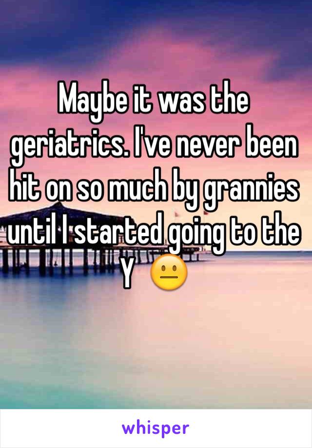 Maybe it was the geriatrics. I've never been hit on so much by grannies until I started going to the Y  😐