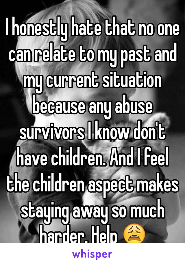 I honestly hate that no one can relate to my past and my current situation because any abuse survivors I know don't have children. And I feel the children aspect makes staying away so much harder. Help 😩