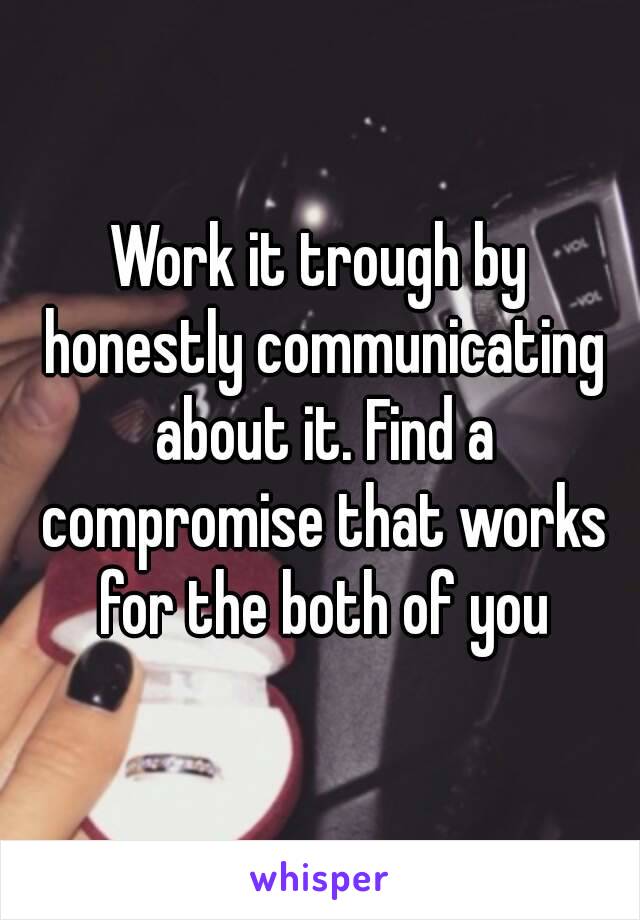 Work it trough by honestly communicating about it. Find a compromise that works for the both of you