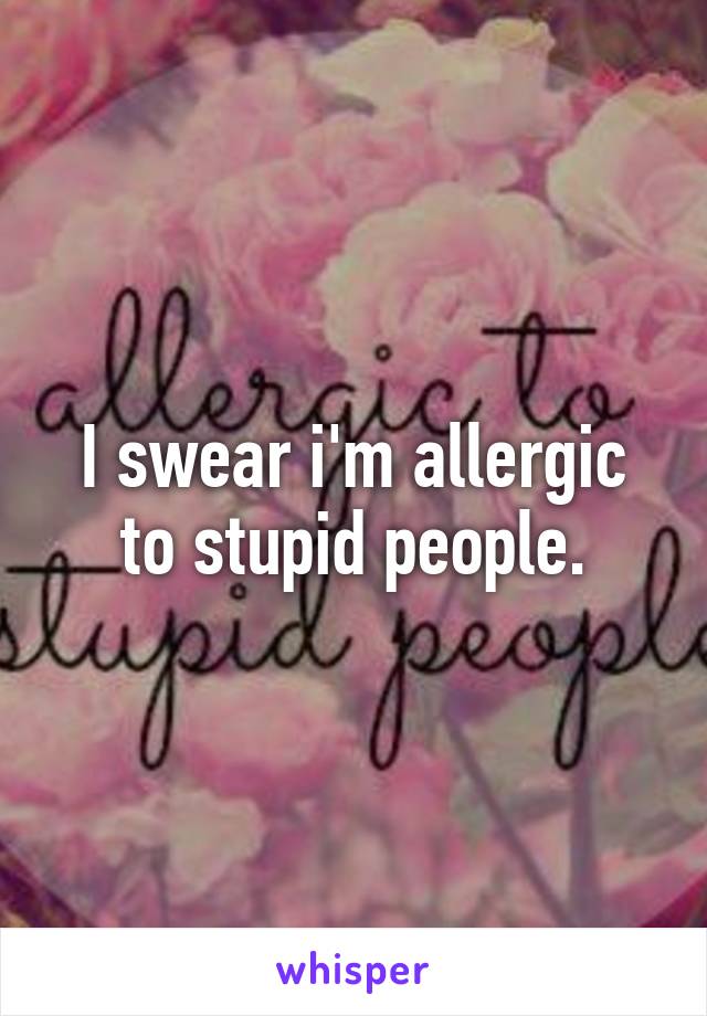 I swear i'm allergic to stupid people.