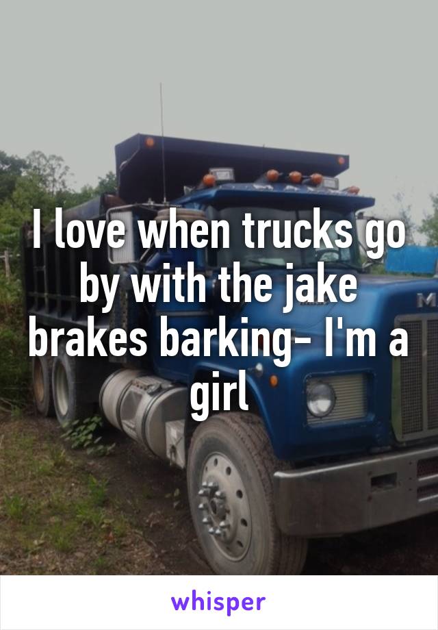 I love when trucks go by with the jake brakes barking- I'm a girl