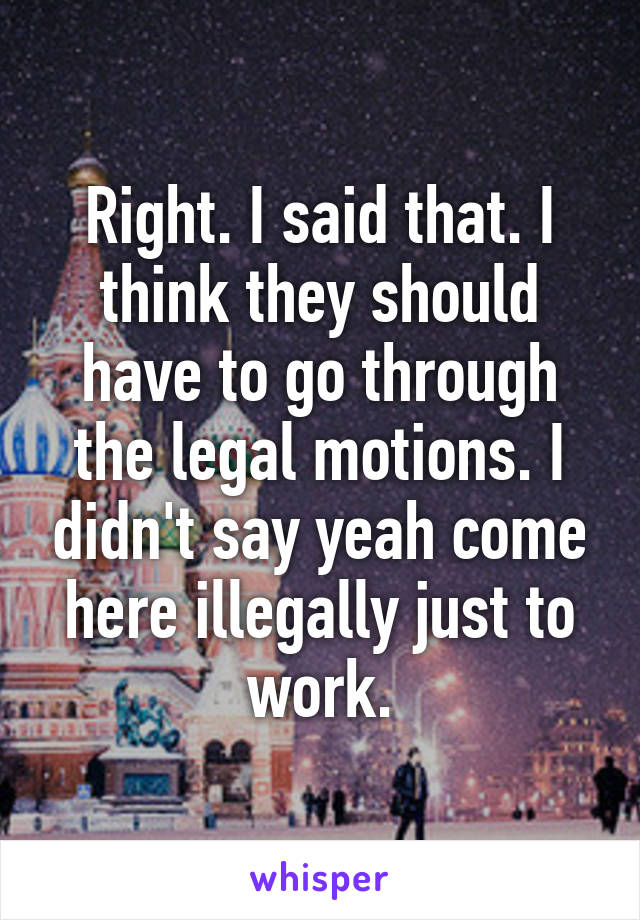 Right. I said that. I think they should have to go through the legal motions. I didn't say yeah come here illegally just to work.