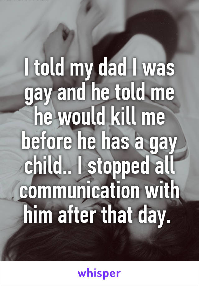 I told my dad I was gay and he told me he would kill me before he has a gay child.. I stopped all communication with him after that day. 