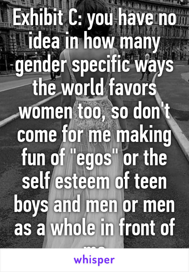 Exhibit C: you have no idea in how many gender specific ways the world favors women too, so don't come for me making fun of "egos" or the self esteem of teen boys and men or men as a whole in front of me