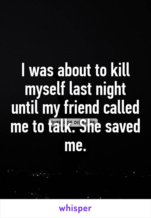 I was about to kill myself last night until my friend called me to talk. She saved me.