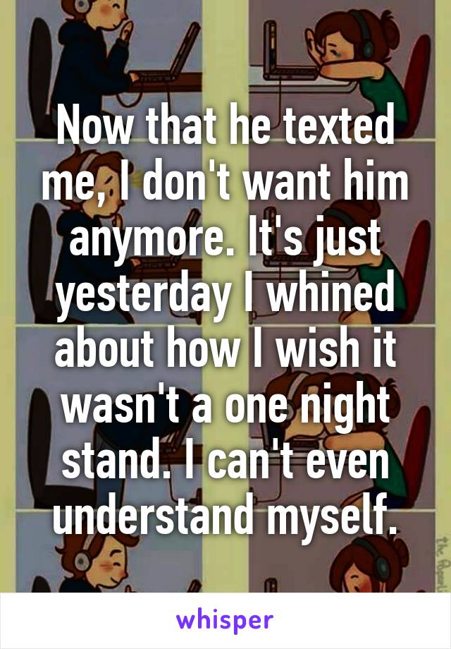 Now that he texted me, I don't want him anymore. It's just yesterday I whined about how I wish it wasn't a one night stand. I can't even understand myself.