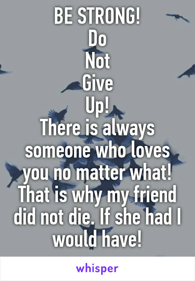 BE STRONG!
Do
Not
Give
Up!
There is always someone who loves you no matter what! That is why my friend did not die. If she had I would have!
