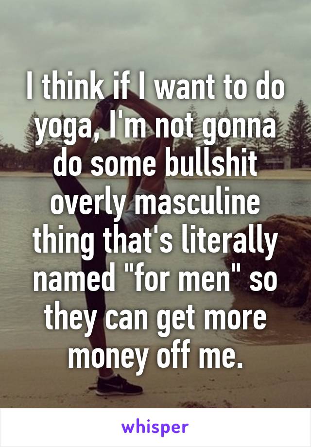 I think if I want to do yoga, I'm not gonna do some bullshit overly masculine thing that's literally named "for men" so they can get more money off me.