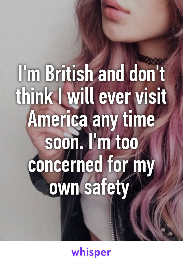 I'm British and don't think I will ever visit America any time soon. I'm too concerned for my own safety 