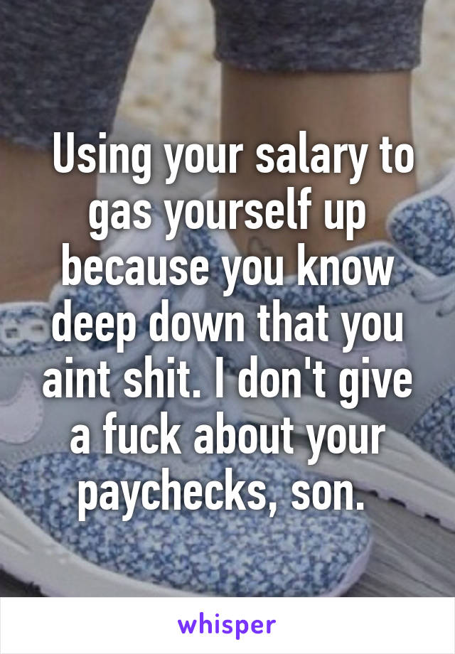  Using your salary to gas yourself up because you know deep down that you aint shit. I don't give a fuck about your paychecks, son. 