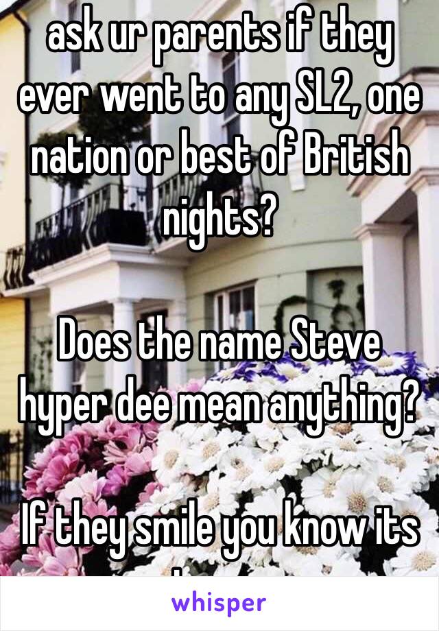 ask ur parents if they ever went to any SL2, one nation or best of British nights?

Does the name Steve hyper dee mean anything?

If they smile you know its true...