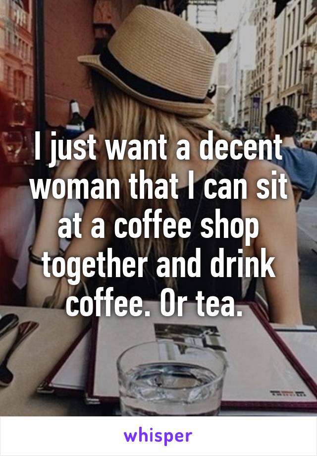 I just want a decent woman that I can sit at a coffee shop together and drink coffee. Or tea. 