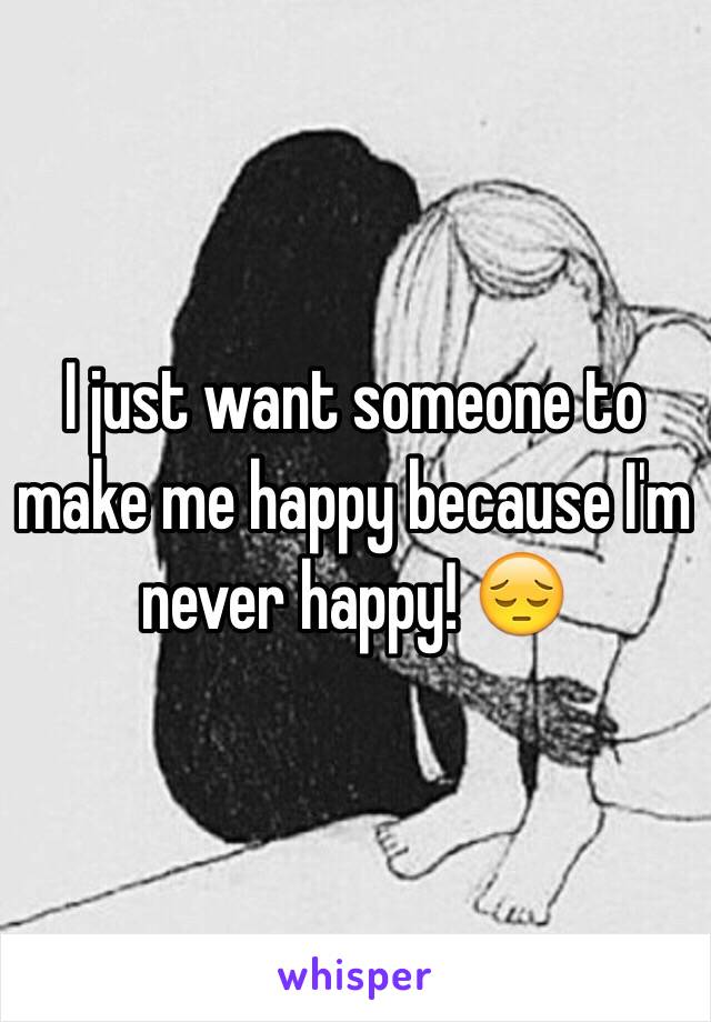 I just want someone to make me happy because I'm never happy! 😔