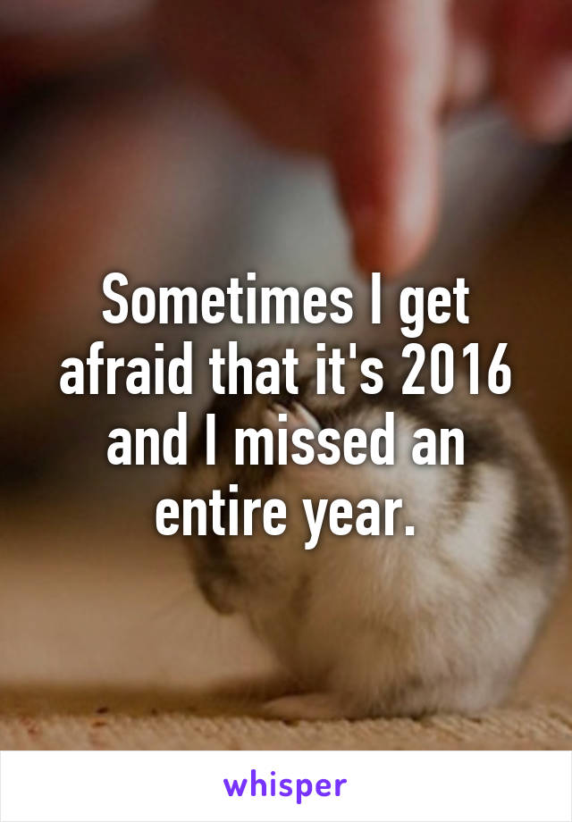 Sometimes I get afraid that it's 2016 and I missed an entire year.