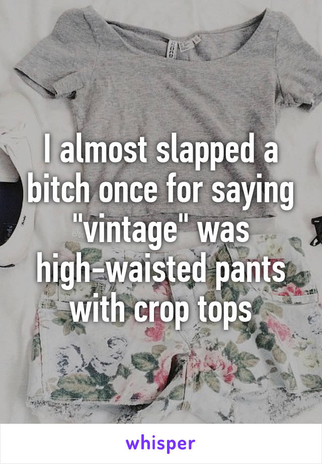 I almost slapped a bitch once for saying "vintage" was high-waisted pants with crop tops