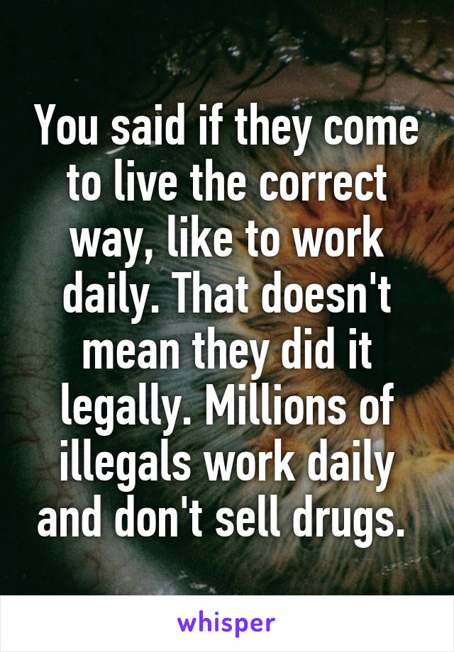 You said if they come to live the correct way, like to work daily. That doesn't mean they did it legally. Millions of illegals work daily and don't sell drugs. 