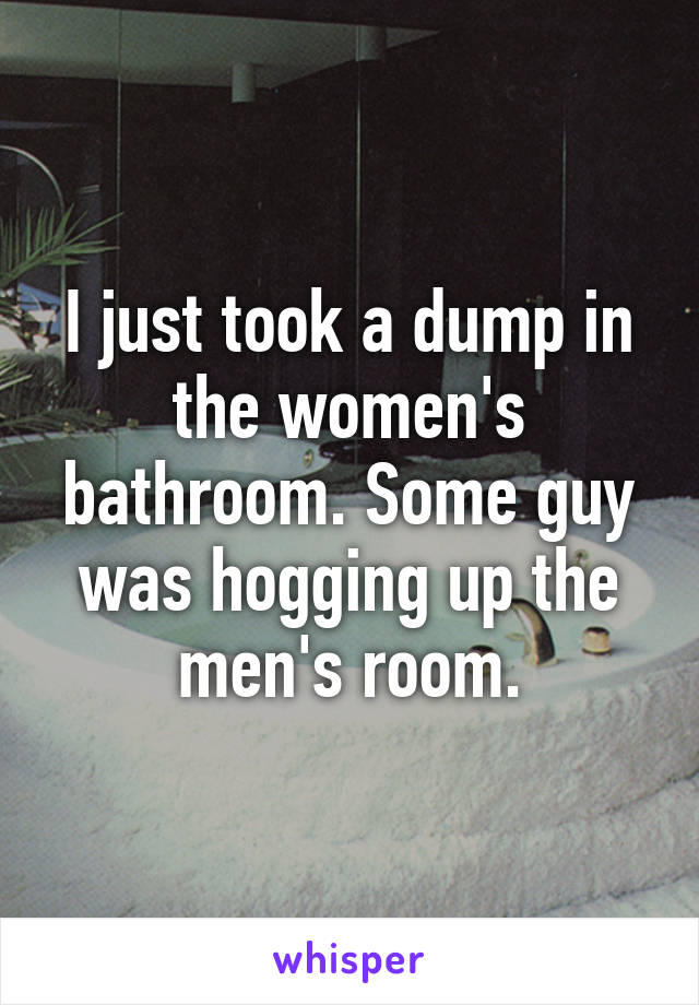 I just took a dump in the women's bathroom. Some guy was hogging up the men's room.