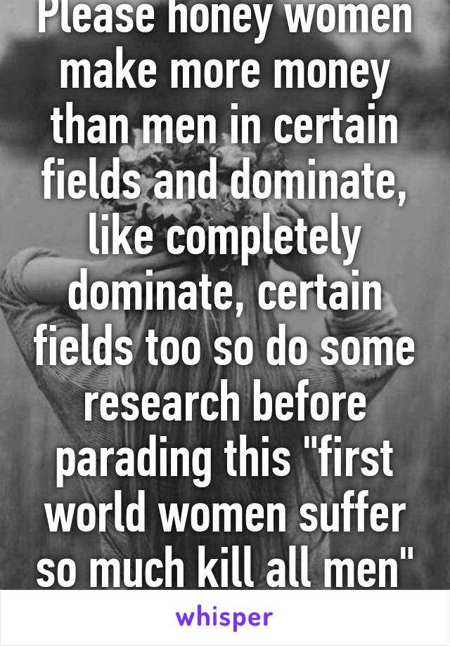 Please honey women make more money than men in certain fields and dominate, like completely dominate, certain fields too so do some research before parading this "first world women suffer so much kill all men" bullshit. 