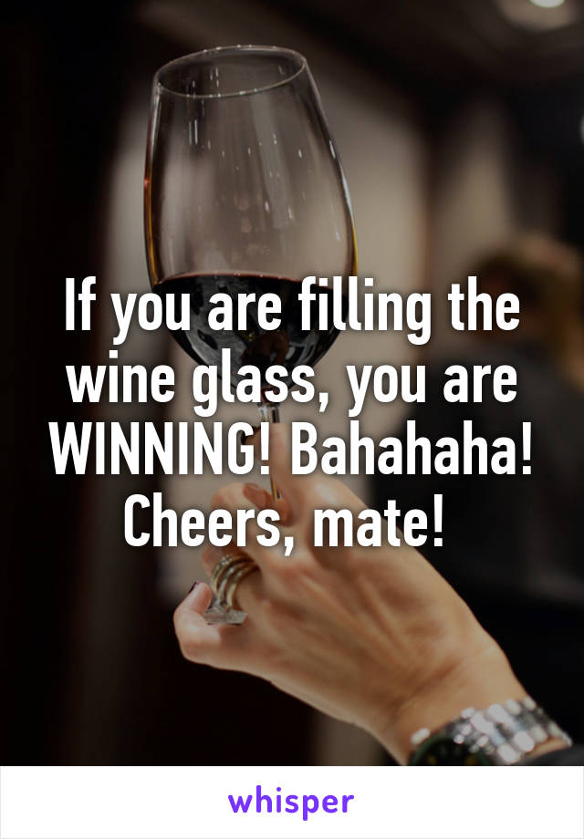 If you are filling the wine glass, you are WINNING! Bahahaha! Cheers, mate! 