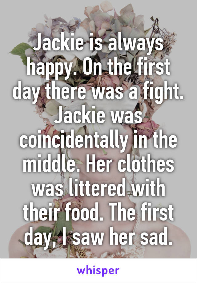 Jackie is always happy. On the first day there was a fight. Jackie was coincidentally in the middle. Her clothes was littered with their food. The first day, I saw her sad.