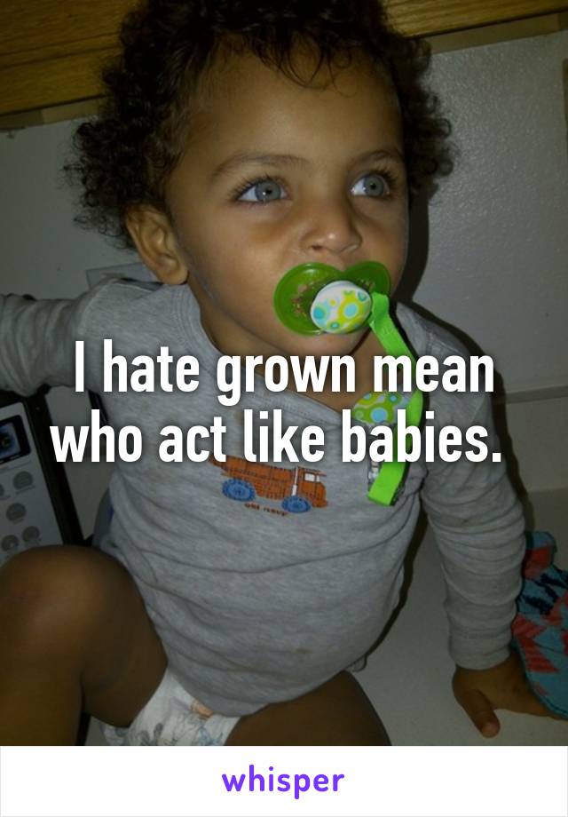 I hate grown mean who act like babies. 