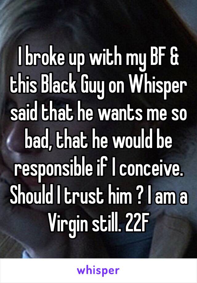 I broke up with my BF & this Black Guy on Whisper said that he wants me so bad, that he would be responsible if I conceive. Should I trust him ? I am a Virgin still. 22F