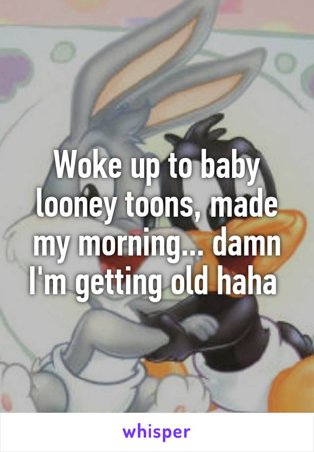 Woke up to baby looney toons, made my morning... damn I'm getting old haha 