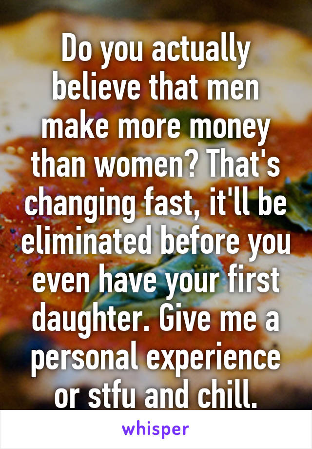 Do you actually believe that men make more money than women? That's changing fast, it'll be eliminated before you even have your first daughter. Give me a personal experience or stfu and chill.