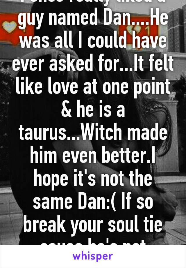 I once really liked a guy named Dan....He was all I could have ever asked for...It felt like love at one point & he is a taurus...Witch made him even better.I hope it's not the same Dan:( If so break your soul tie cause he's not ready&may never be.