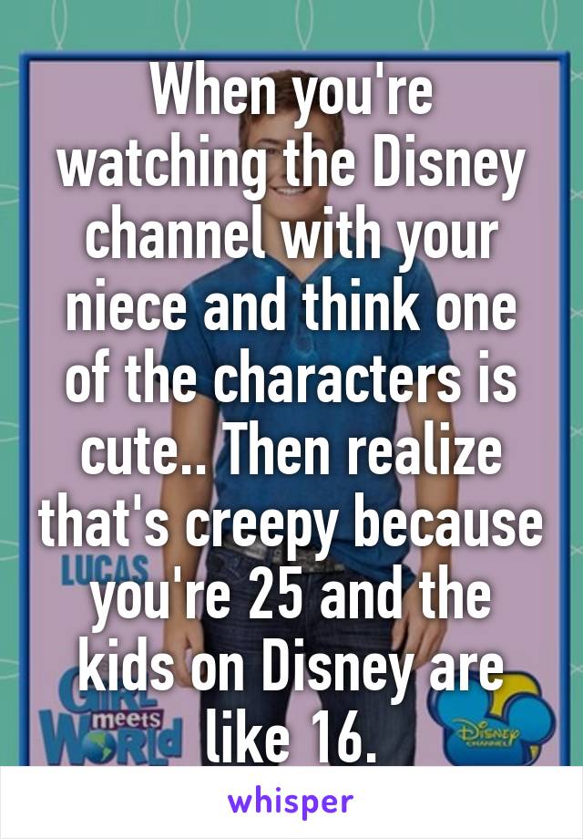 When you're watching the Disney channel with your niece and think one of the characters is cute.. Then realize that's creepy because you're 25 and the kids on Disney are like 16.