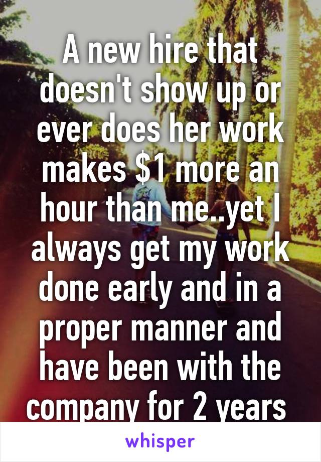 A new hire that doesn't show up or ever does her work makes $1 more an hour than me..yet I always get my work done early and in a proper manner and have been with the company for 2 years 