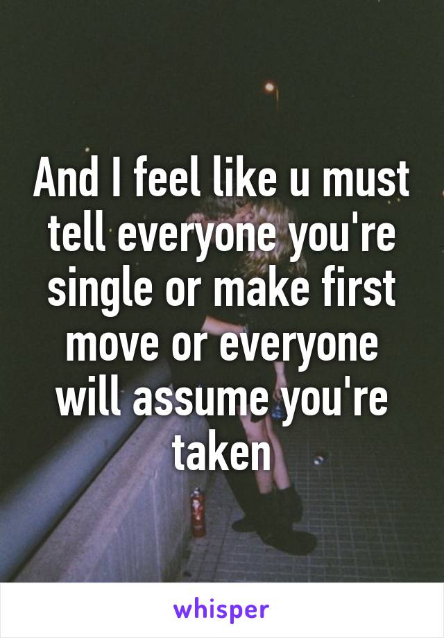 And I feel like u must tell everyone you're single or make first move or everyone will assume you're taken