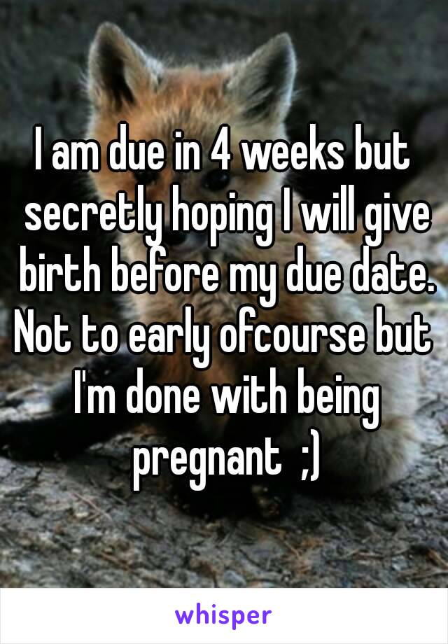 I am due in 4 weeks but secretly hoping I will give birth before my due date.
Not to early ofcourse but I'm done with being pregnant  ;)