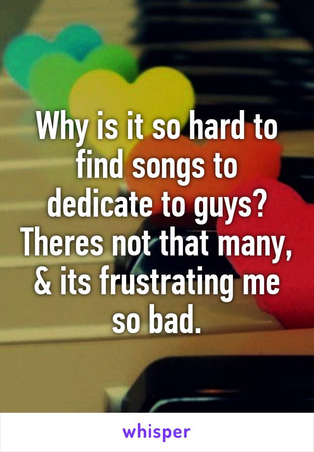 Why is it so hard to find songs to dedicate to guys? Theres not that many, & its frustrating me so bad.