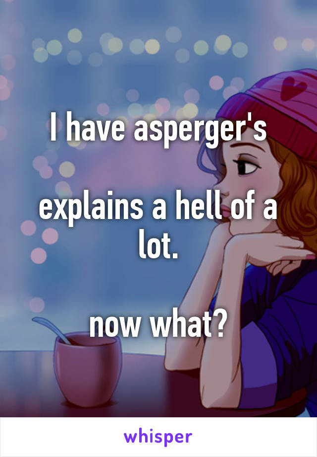 I have asperger's

explains a hell of a lot.

now what?