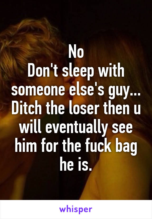 No
Don't sleep with someone else's guy... Ditch the loser then u will eventually see him for the fuck bag he is.