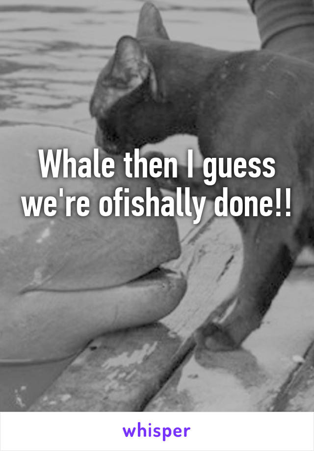 Whale then I guess we're ofishally done!!

