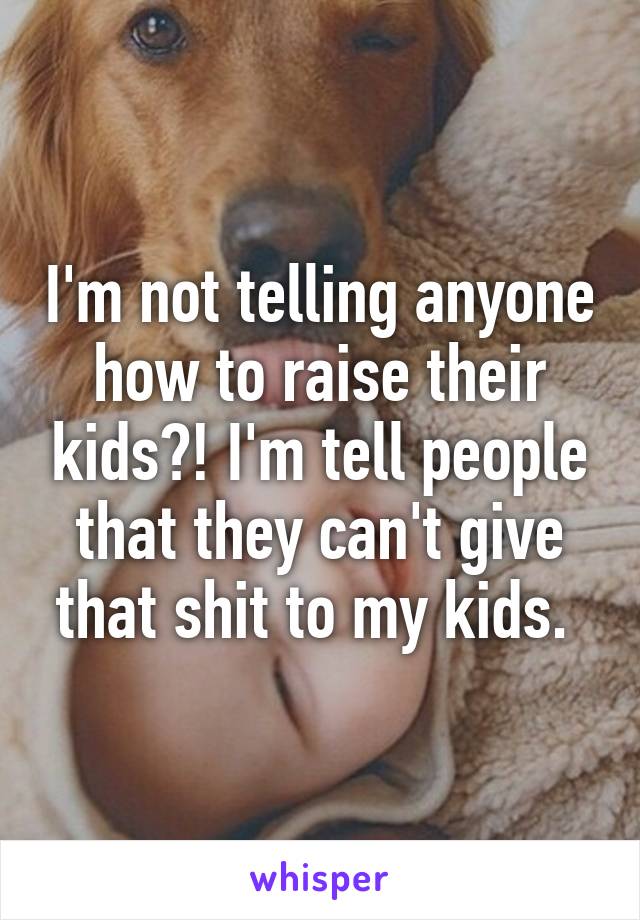 I'm not telling anyone how to raise their kids?! I'm tell people that they can't give that shit to my kids. 