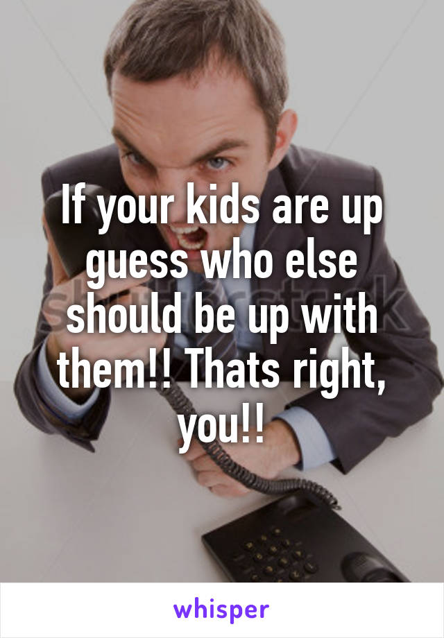 If your kids are up guess who else should be up with them!! Thats right, you!!