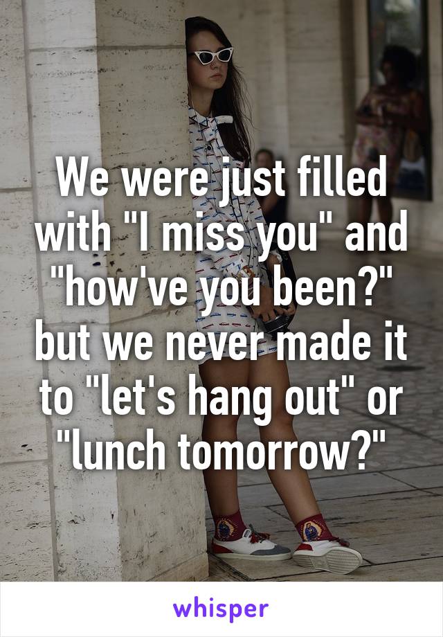 We were just filled with "I miss you" and "how've you been?" but we never made it to "let's hang out" or "lunch tomorrow?"