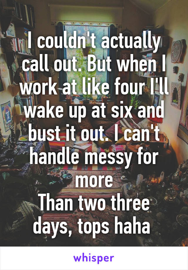 I couldn't actually call out. But when I work at like four I'll wake up at six and bust it out. I can't handle messy for more
Than two three days, tops haha 