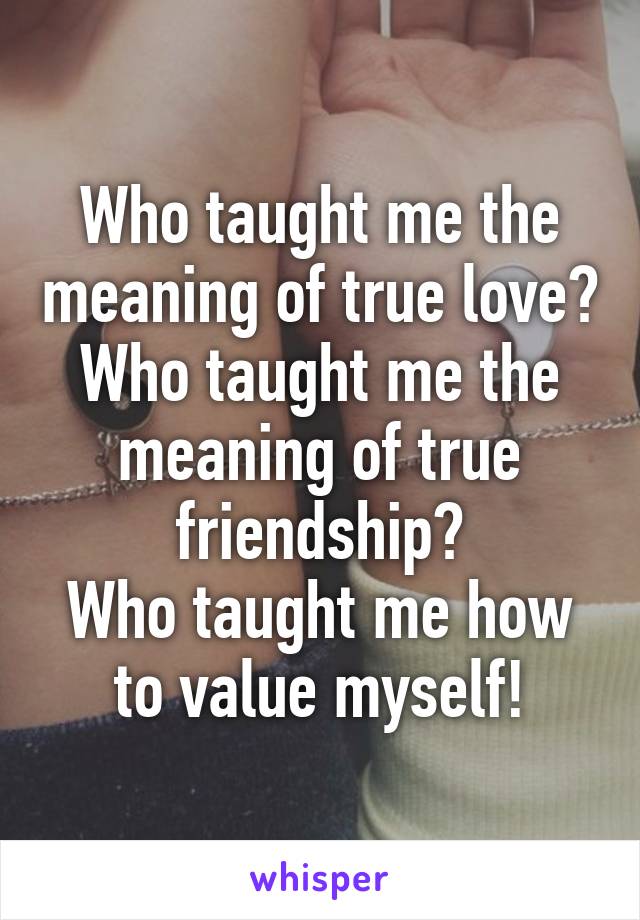 Who taught me the meaning of true love? Who taught me the meaning of true friendship?
Who taught me how to value myself!