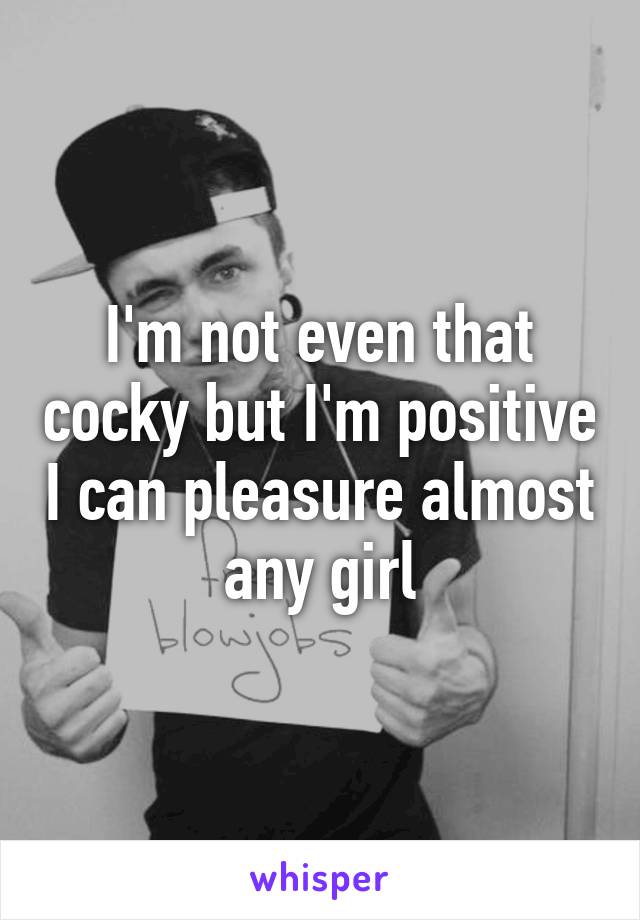 I'm not even that cocky but I'm positive I can pleasure almost any girl