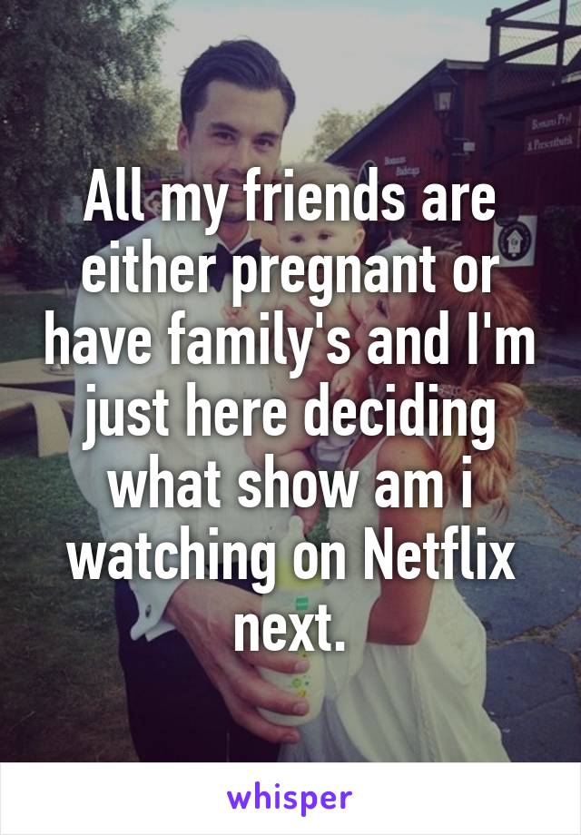 All my friends are either pregnant or have family's and I'm just here deciding what show am i watching on Netflix next.