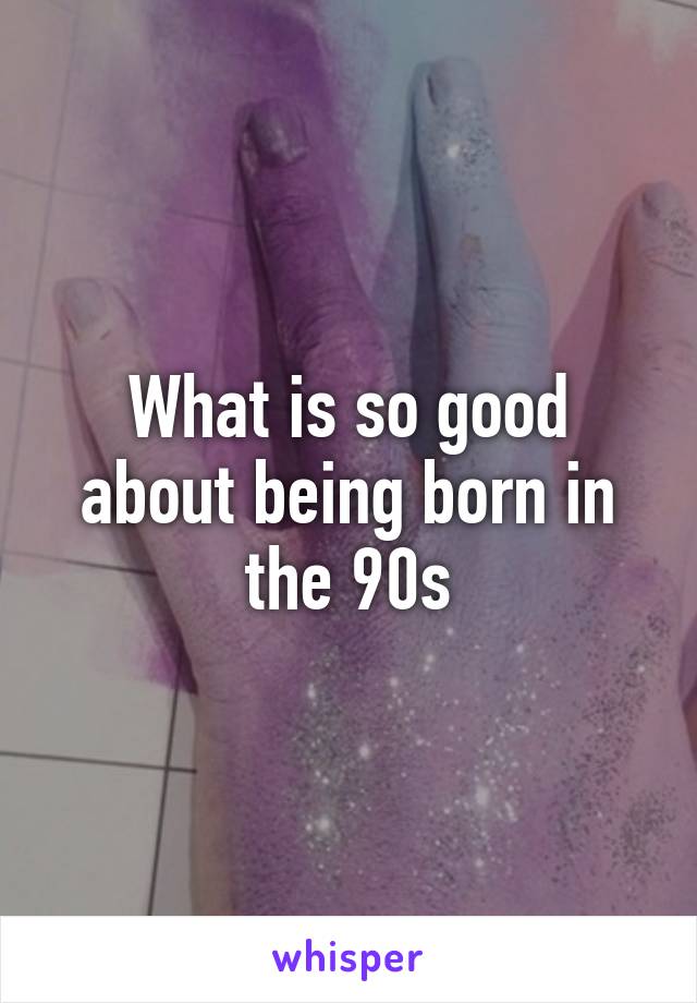 What is so good about being born in the 90s