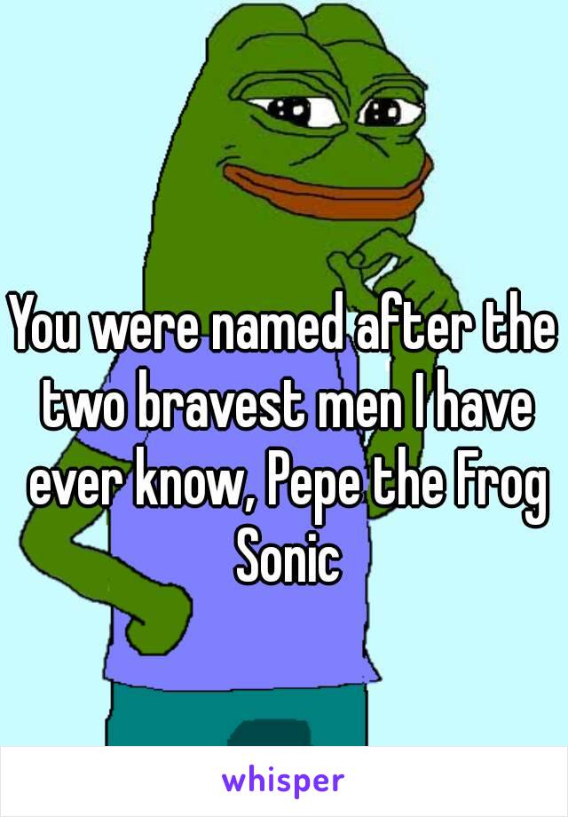 You were named after the two bravest men I have ever know, Pepe the Frog Sonic